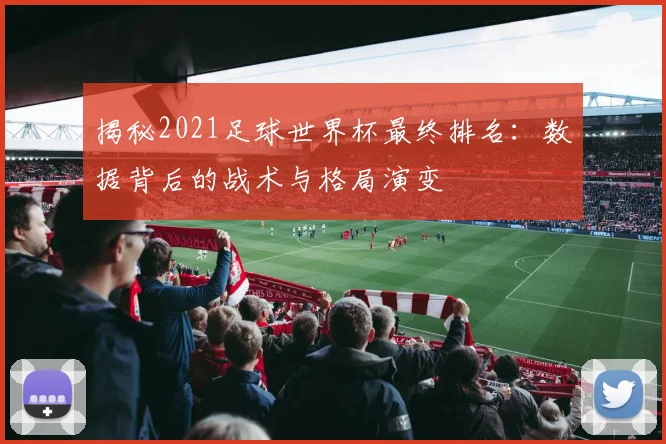 揭秘2021足球世界杯最终排名：数据背后的战术与格局演变