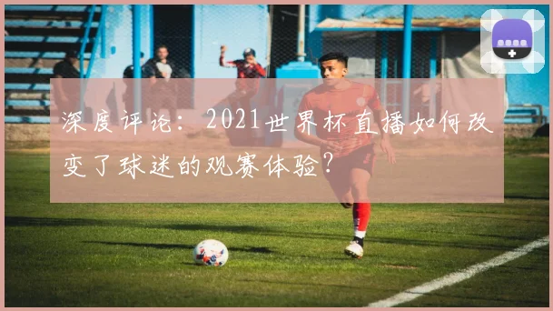 深度评论：2021世界杯直播如何改变了球迷的观赛体验？