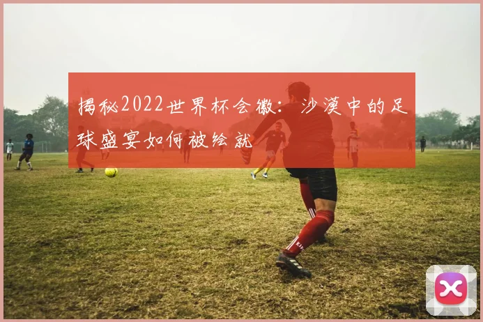揭秘2022世界杯会徽：沙漠中的足球盛宴如何被绘就