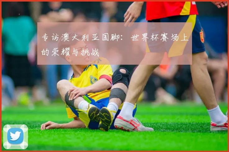 专访澳大利亚国脚：世界杯赛场上的荣耀与挑战