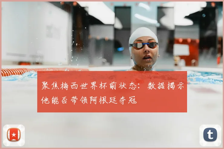 聚焦梅西世界杯前状态：数据揭示他能否带领阿根廷夺冠