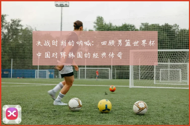 决战时刻的呐喊：回顾男篮世界杯中国对阵韩国的经典传奇