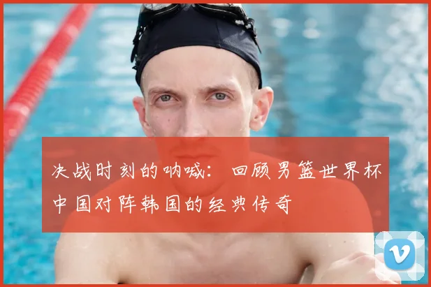 决战时刻的呐喊：回顾男篮世界杯中国对阵韩国的经典传奇