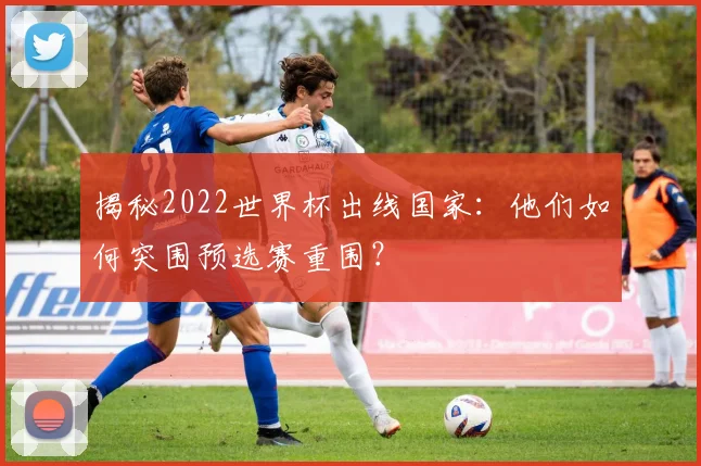 揭秘2022世界杯出线国家：他们如何突围预选赛重围？