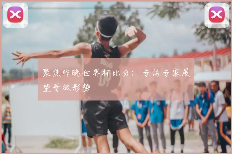 聚焦昨晚世界杯比分：专访专家展望晋级形势