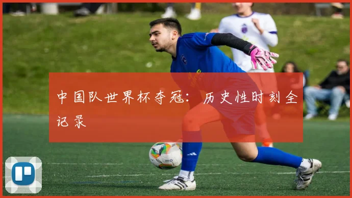 中国队世界杯夺冠：历史性时刻全记录