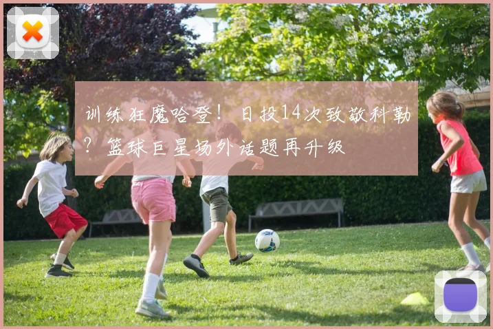 训练狂魔哈登！日投14次致敬科勒？篮球巨星场外话题再升级