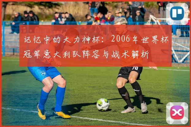 记忆中的大力神杯：2006年世界杯冠军意大利队阵容与战术解析