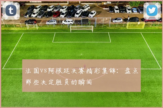 法国vs阿根廷决赛精彩集锦：盘点那些决定胜负的瞬间