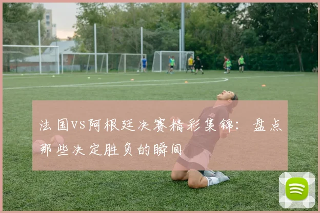 法国vs阿根廷决赛精彩集锦：盘点那些决定胜负的瞬间